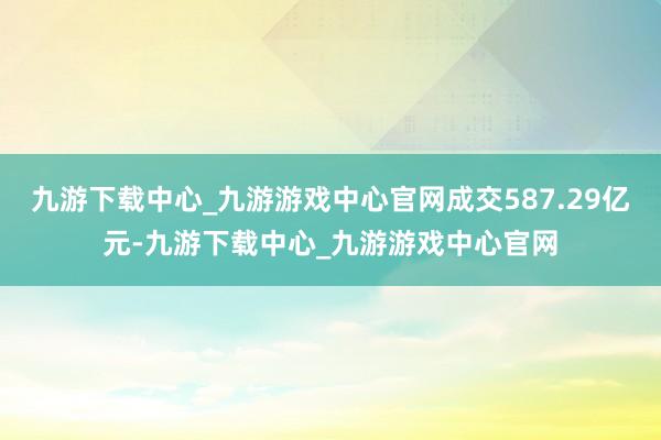 九游下载中心_九游游戏中心官网成交587.29亿元-九游下载中心_九游游戏中心官网