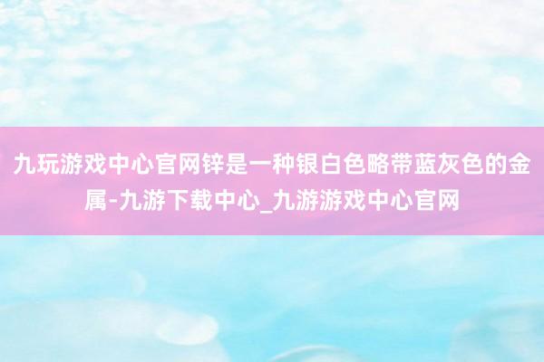 九玩游戏中心官网锌是一种银白色略带蓝灰色的金属-九游下载中心_九游游戏中心官网