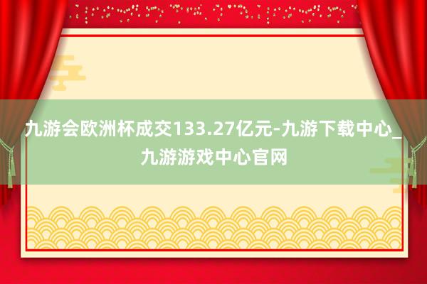 九游会欧洲杯成交133.27亿元-九游下载中心_九游游戏中心官网