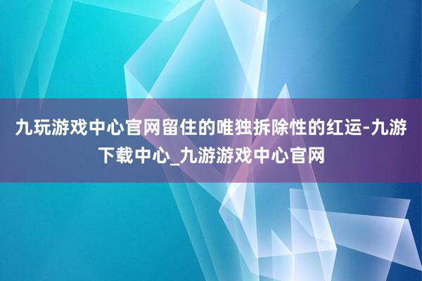 九玩游戏中心官网留住的唯独拆除性的红运-九游下载中心_九游游戏中心官网