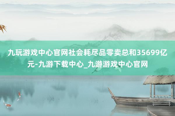 九玩游戏中心官网社会耗尽品零卖总和35699亿元-九游下载中心_九游游戏中心官网