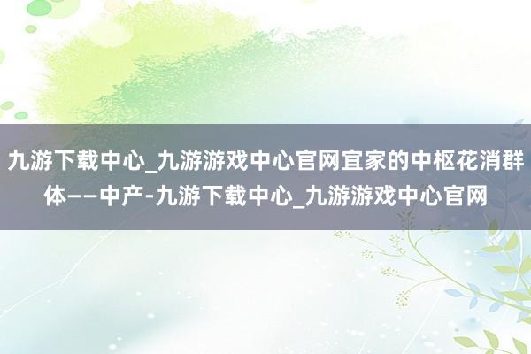 九游下载中心_九游游戏中心官网宜家的中枢花消群体——中产-九游下载中心_九游游戏中心官网