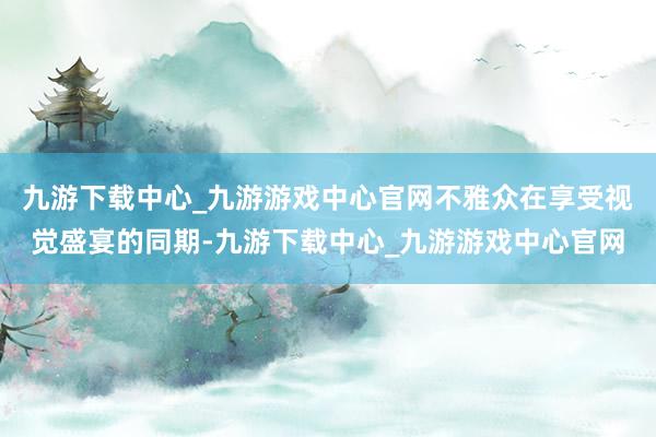 九游下载中心_九游游戏中心官网不雅众在享受视觉盛宴的同期-九游下载中心_九游游戏中心官网