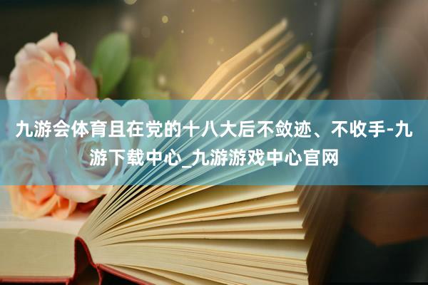 九游会体育且在党的十八大后不敛迹、不收手-九游下载中心_九游游戏中心官网