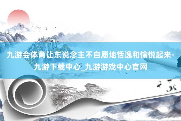 九游会体育让东说念主不自愿地恬逸和愉悦起来-九游下载中心_九游游戏中心官网