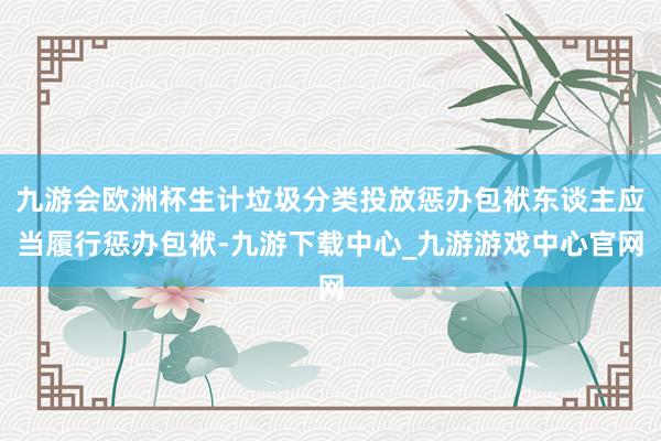 九游会欧洲杯生计垃圾分类投放惩办包袱东谈主应当履行惩办包袱-九游下载中心_九游游戏中心官网