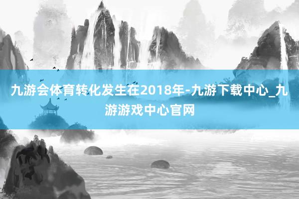 九游会体育转化发生在2018年-九游下载中心_九游游戏中心官网