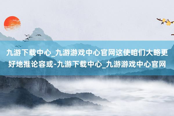 九游下载中心_九游游戏中心官网这使咱们大略更好地推论容或-九游下载中心_九游游戏中心官网