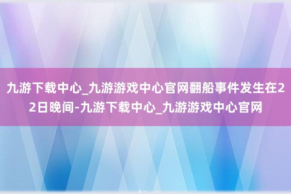 九游下载中心_九游游戏中心官网翻船事件发生在22日晚间-九游下载中心_九游游戏中心官网