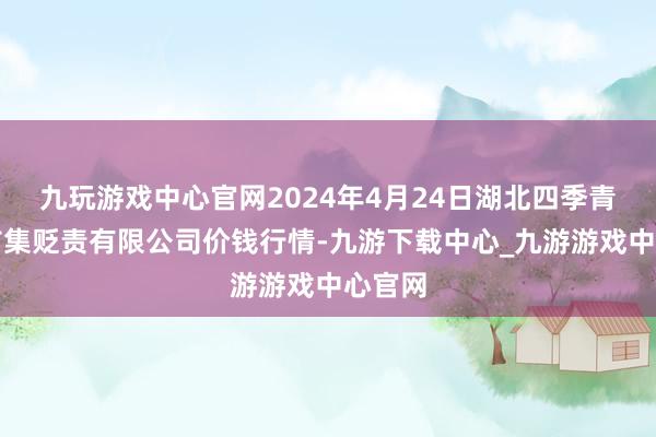 九玩游戏中心官网2024年4月24日湖北四季青农贸市集贬责有限公司价钱行情-九游下载中心_九游游戏中心官网