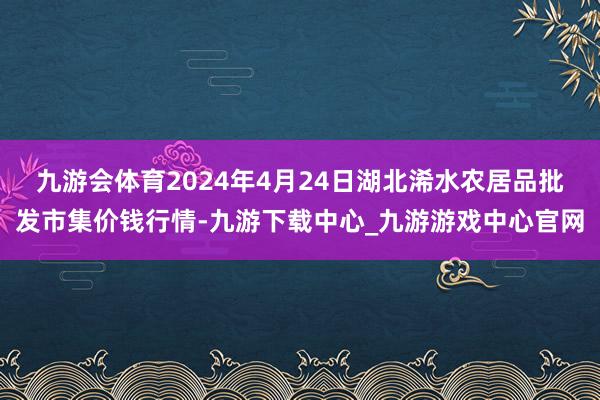 九游会体育2024年4月24日湖北浠水农居品批发市集价钱行情-九游下载中心_九游游戏中心官网