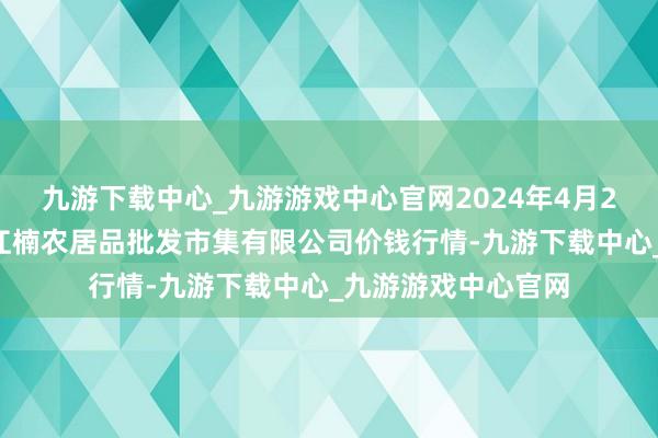 九游下载中心_九游游戏中心官网2024年4月24日海口市菜篮子江楠农居品批发市集有限公司价钱行情-九游下载中心_九游游戏中心官网