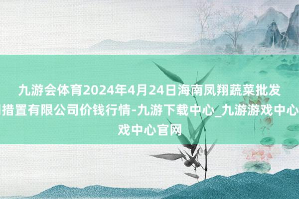 九游会体育2024年4月24日海南凤翔蔬菜批发阛阓措置有限公司价钱行情-九游下载中心_九游游戏中心官网