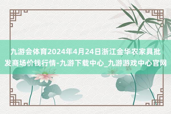 九游会体育2024年4月24日浙江金华农家具批发商场价钱行情-九游下载中心_九游游戏中心官网