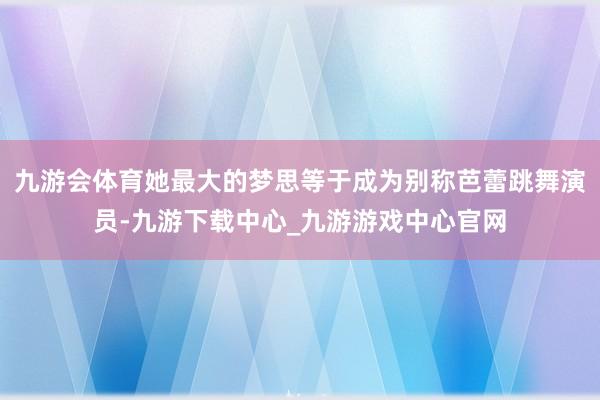 九游会体育她最大的梦思等于成为别称芭蕾跳舞演员-九游下载中心_九游游戏中心官网