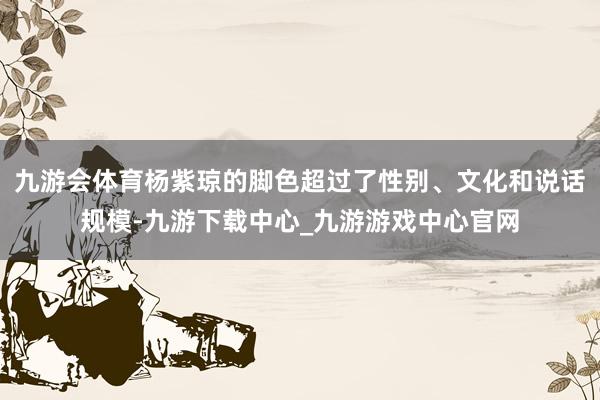 九游会体育杨紫琼的脚色超过了性别、文化和说话规模-九游下载中心_九游游戏中心官网