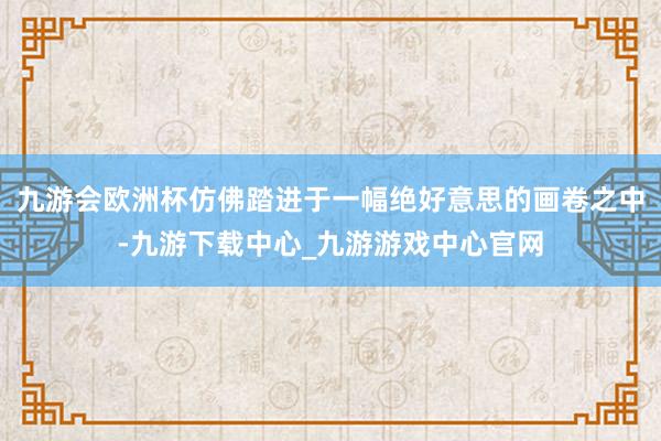 九游会欧洲杯仿佛踏进于一幅绝好意思的画卷之中-九游下载中心_九游游戏中心官网