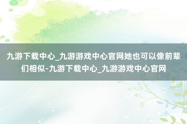 九游下载中心_九游游戏中心官网她也可以像前辈们相似-九游下载中心_九游游戏中心官网