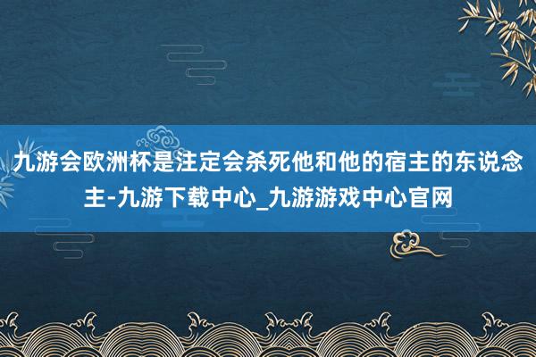 九游会欧洲杯是注定会杀死他和他的宿主的东说念主-九游下载中心_九游游戏中心官网