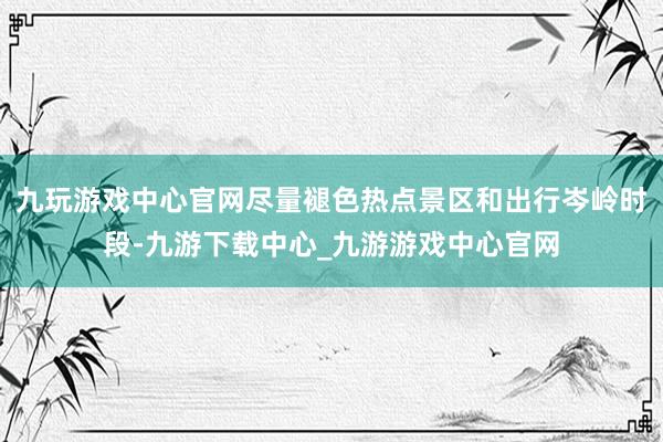 九玩游戏中心官网尽量褪色热点景区和出行岑岭时段-九游下载中心_九游游戏中心官网