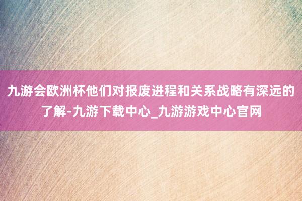 九游会欧洲杯他们对报废进程和关系战略有深远的了解-九游下载中心_九游游戏中心官网