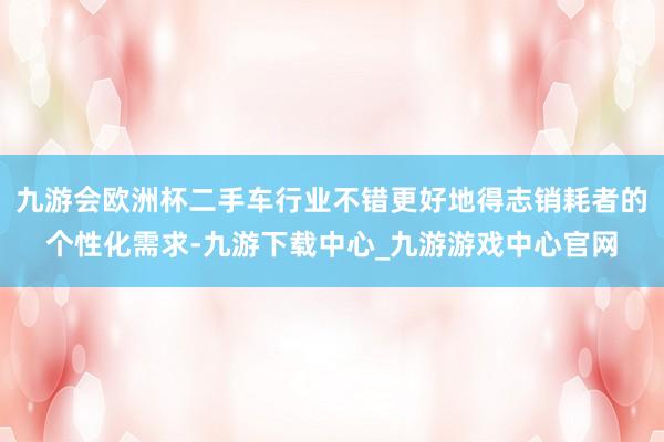 九游会欧洲杯二手车行业不错更好地得志销耗者的个性化需求-九游下载中心_九游游戏中心官网