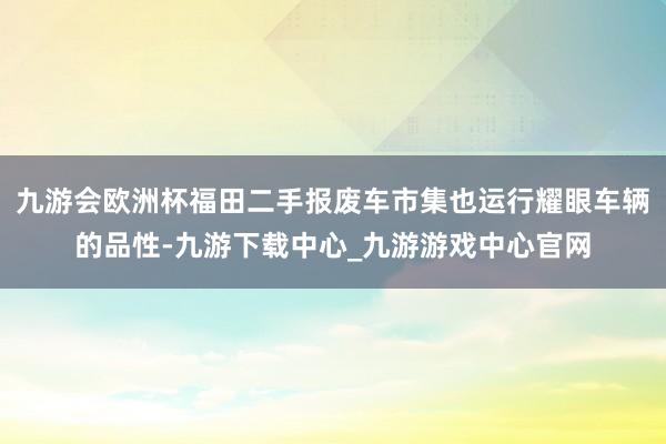 九游会欧洲杯福田二手报废车市集也运行耀眼车辆的品性-九游下载中心_九游游戏中心官网