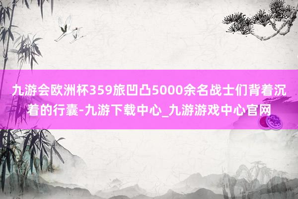 九游会欧洲杯359旅凹凸5000余名战士们背着沉着的行囊-九游下载中心_九游游戏中心官网