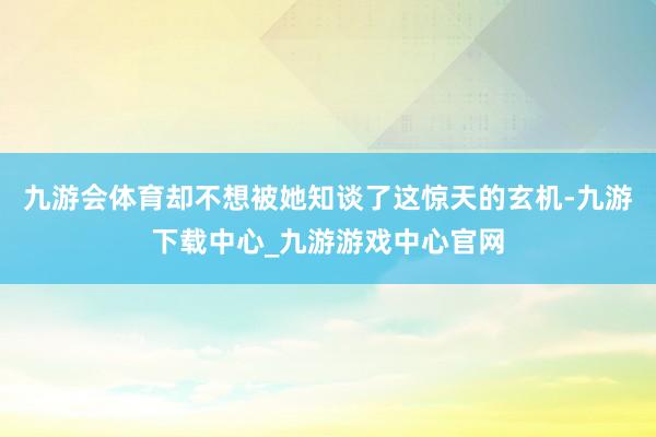 九游会体育却不想被她知谈了这惊天的玄机-九游下载中心_九游游戏中心官网