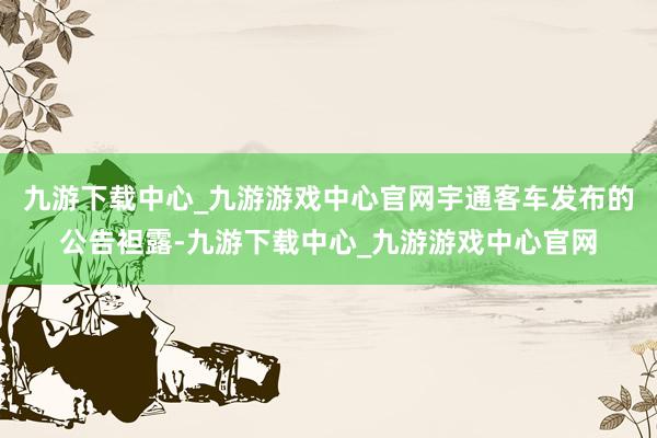 九游下载中心_九游游戏中心官网宇通客车发布的公告袒露-九游下载中心_九游游戏中心官网