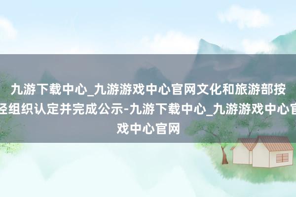 九游下载中心_九游游戏中心官网文化和旅游部按门径组织认定并完成公示-九游下载中心_九游游戏中心官网