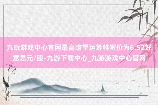 九玩游戏中心官网最高瞻望运筹帷幄价为6.52好意思元/股-九游下载中心_九游游戏中心官网