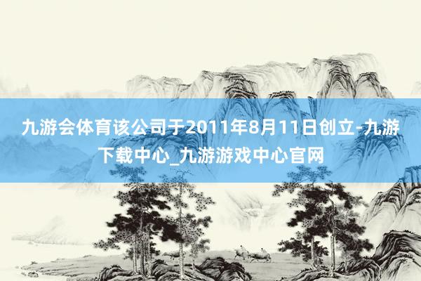 九游会体育该公司于2011年8月11日创立-九游下载中心_九游游戏中心官网