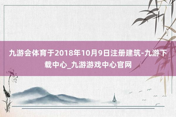 九游会体育于2018年10月9日注册建筑-九游下载中心_九游游戏中心官网