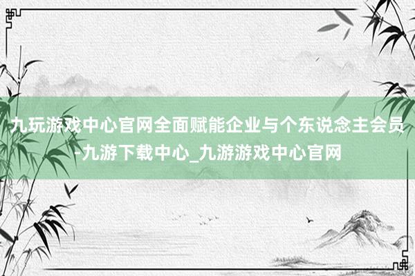 九玩游戏中心官网全面赋能企业与个东说念主会员-九游下载中心_九游游戏中心官网