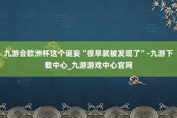 九游会欧洲杯这个诞妄“很早就被发现了”-九游下载中心_九游游戏中心官网