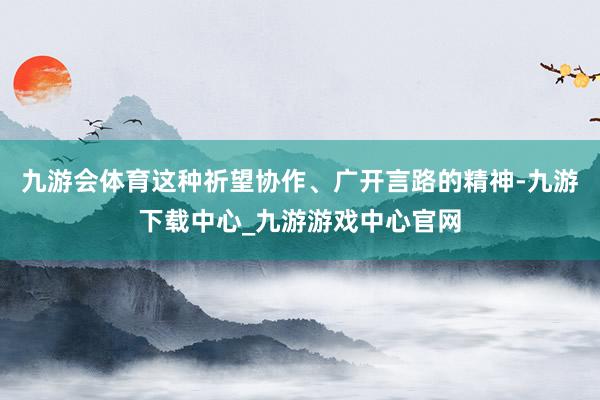 九游会体育这种祈望协作、广开言路的精神-九游下载中心_九游游戏中心官网