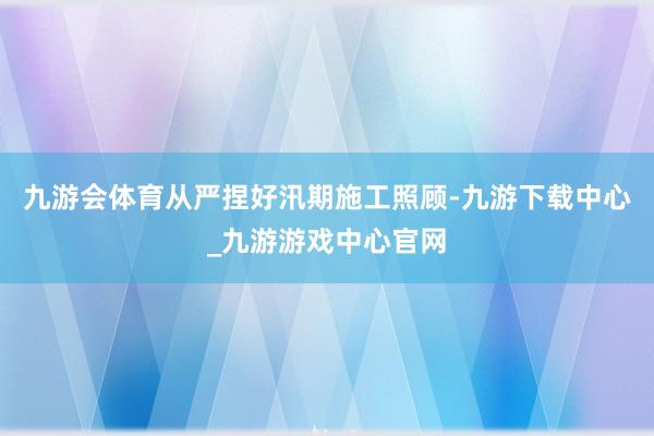 九游会体育从严捏好汛期施工照顾-九游下载中心_九游游戏中心官网