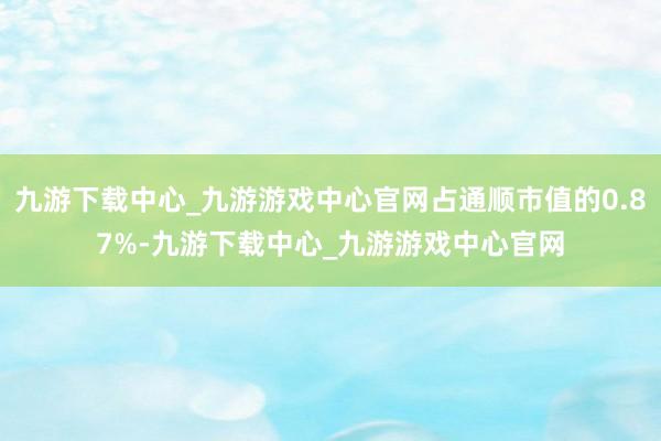 九游下载中心_九游游戏中心官网占通顺市值的0.87%-九游下载中心_九游游戏中心官网