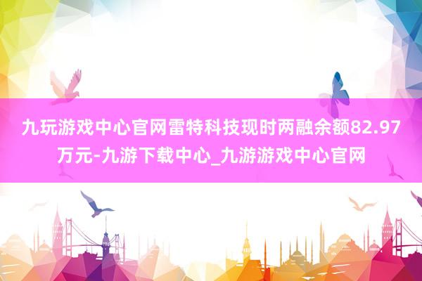 九玩游戏中心官网雷特科技现时两融余额82.97万元-九游下载中心_九游游戏中心官网