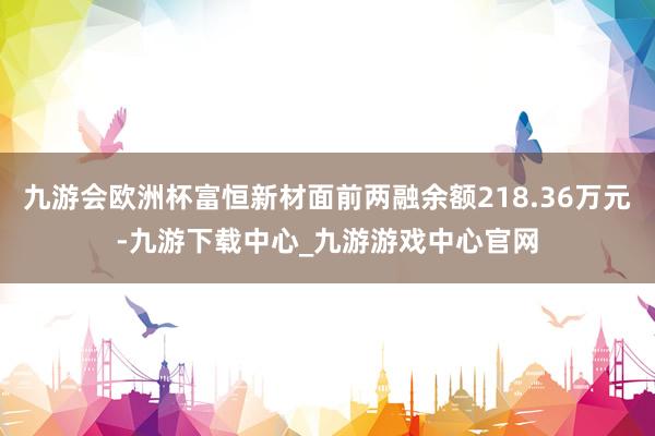 九游会欧洲杯富恒新材面前两融余额218.36万元-九游下载中心_九游游戏中心官网