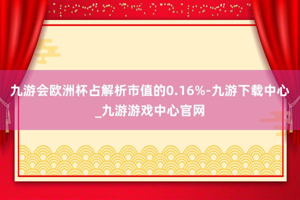 九游会欧洲杯占解析市值的0.16%-九游下载中心_九游游戏中心官网