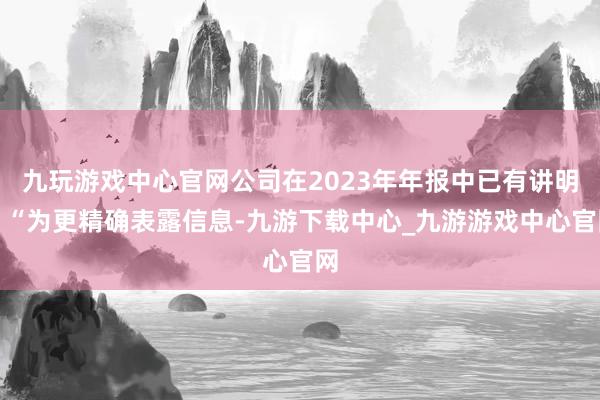 九玩游戏中心官网公司在2023年年报中已有讲明：“为更精确表露信息-九游下载中心_九游游戏中心官网