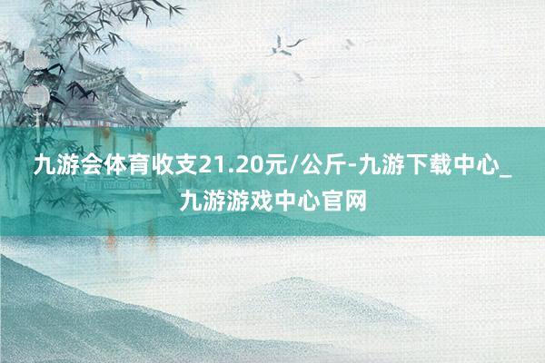 九游会体育收支21.20元/公斤-九游下载中心_九游游戏中心官网