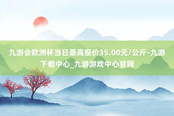 九游会欧洲杯当日最高报价35.00元/公斤-九游下载中心_九游游戏中心官网