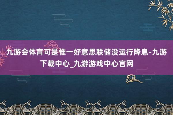 九游会体育可是惟一好意思联储没运行降息-九游下载中心_九游游戏中心官网