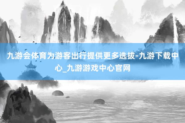 九游会体育为游客出行提供更多选拔-九游下载中心_九游游戏中心官网