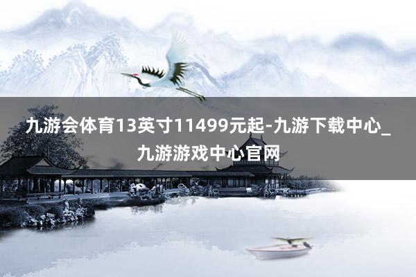 九游会体育13英寸11499元起-九游下载中心_九游游戏中心官网