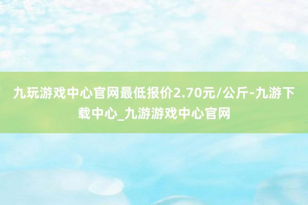 九玩游戏中心官网最低报价2.70元/公斤-九游下载中心_九游游戏中心官网