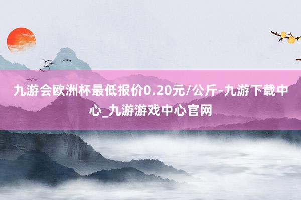 九游会欧洲杯最低报价0.20元/公斤-九游下载中心_九游游戏中心官网